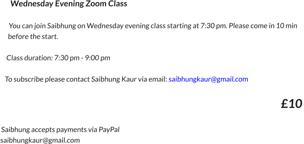 Wednesday Evening Zoom ClassYou can join Saibhung on Wednesday evening class starting at 7:30 pm. Please come in 10 min before the start.  Class duration: 7:30 pm - 9:00 pmTo subscribe please contact Saibhung Kaur via email: saibhungkaur@gmail.com     £10   Saibhung accepts payments via PayPal saibhungkaur@gmail.com 